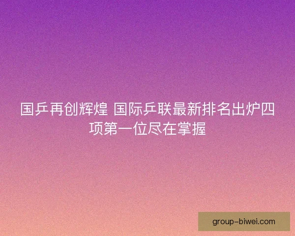 国乒再创辉煌 国际乒联最新排名出炉四项第一位尽在掌握