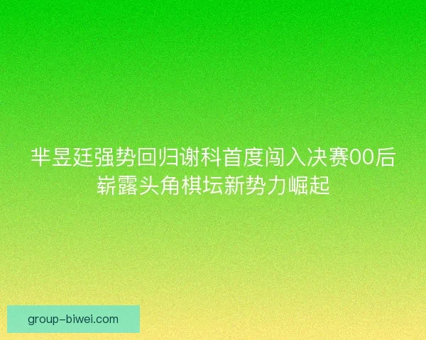 芈昱廷强势回归谢科首度闯入决赛00后崭露头角棋坛新势力崛起 芈昱廷强势回归谢科首度闯入决赛00后崭露头角棋坛新势力崛起