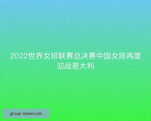 2022世界女排联赛总决赛中国女排再度迎战意大利