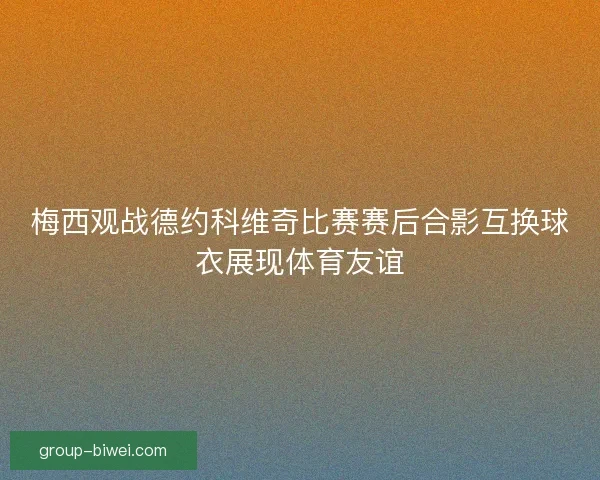 梅西观战德约科维奇比赛赛后合影互换球衣展现体育友谊 梅西观战德约科维奇比赛赛后合影互换球衣展现体育友谊