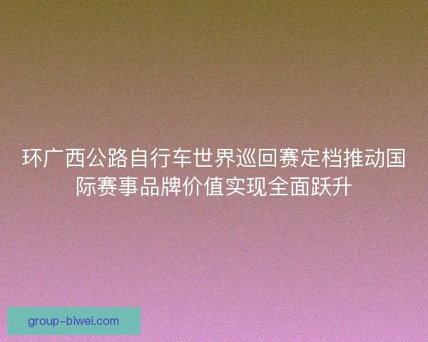 环广西公路自行车世界巡回赛定档推动国际赛事品牌价值实现全面跃升