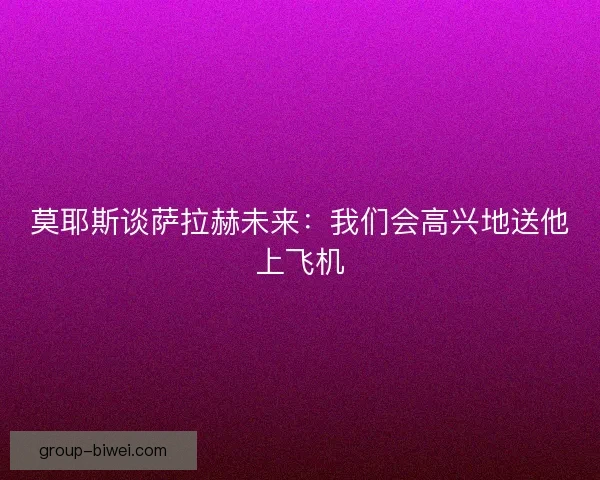莫耶斯谈萨拉赫未来：我们会高兴地送他上飞机