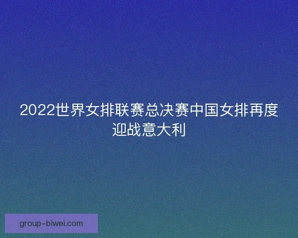 2022世界女排联赛总决赛中国女排再度迎战意大利
