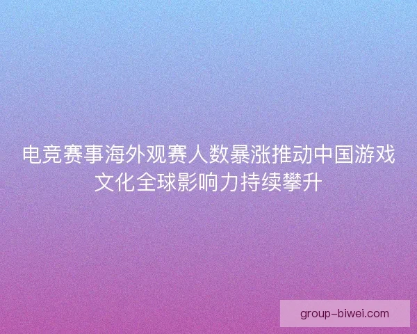 电竞赛事海外观赛人数暴涨推动中国游戏文化全球影响力持续攀升