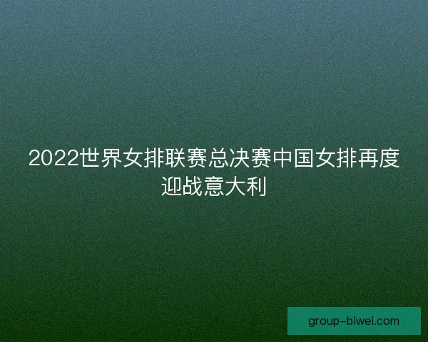 2022世界女排联赛总决赛中国女排再度迎战意大利