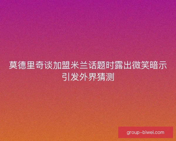 莫德里奇谈加盟米兰话题时露出微笑暗示引发外界猜测