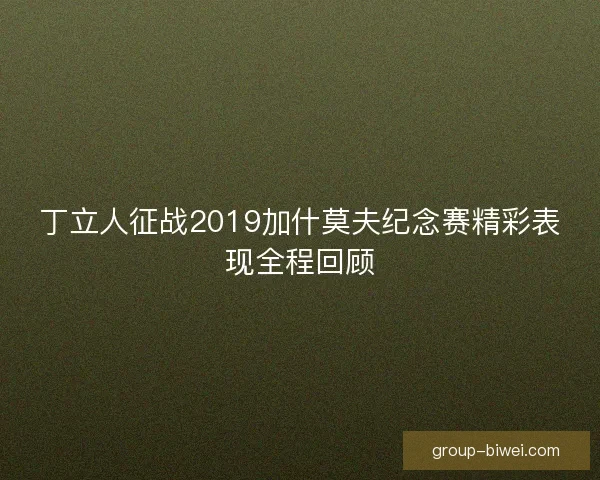 丁立人征战2019加什莫夫纪念赛精彩表现全程回顾 丁立人征战2019加什莫夫纪念赛精彩表现全程回顾