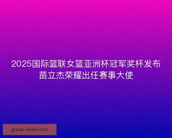 2025国际篮联女篮亚洲杯冠军奖杯发布苗立杰荣耀出任赛事大使 2025国际篮联女篮亚洲杯冠军奖杯发布苗立杰荣耀出任赛事大使